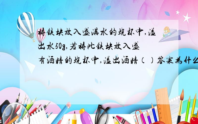 将铁块放入盛满水的烧杯中,溢出水50g,若将此铁块放入盛有酒精的烧杯中,溢出酒精（）答案为什么是D啊?