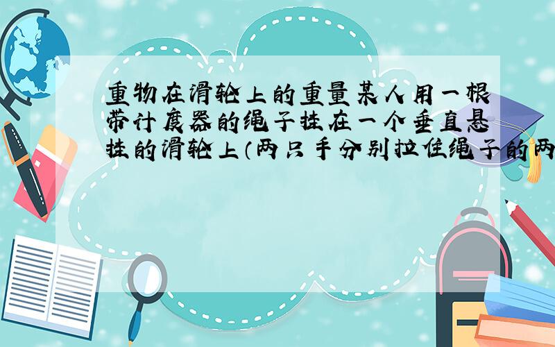 重物在滑轮上的重量某人用一根带计度器的绳子挂在一个垂直悬挂的滑轮上（两只手分别拉住绳子的两端,并且达到静止平衡）,这时计