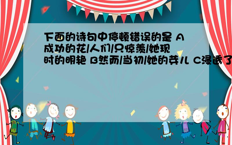 下面的诗句中停顿错误的是 A成功的花/人们/只惊羡/她现时的明艳 B然而/当初/她的芽儿 C浸透了/奋斗的泪泉