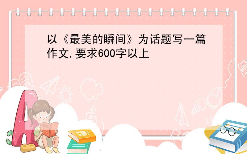 以《最美的瞬间》为话题写一篇作文,要求600字以上