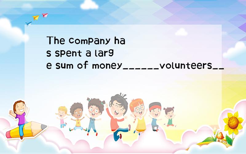 The company has spent a large sum of money______volunteers__