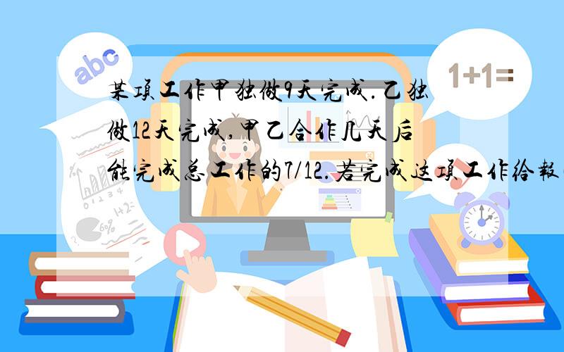 某项工作甲独做9天完成.乙独做12天完成,甲乙合作几天后能完成总工作的7/12.若完成这项工作给报酬840元.这工作全部