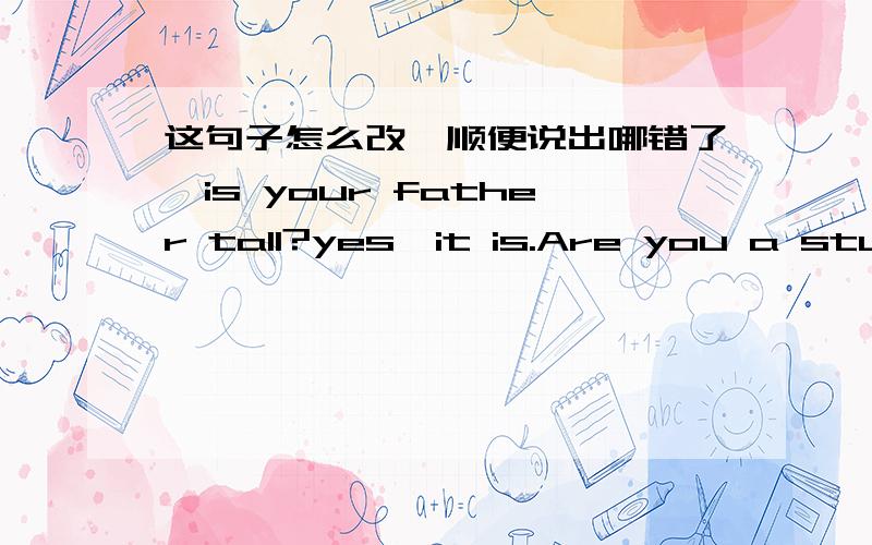 这句子怎么改,顺便说出哪错了,is your father tall?yes,it is.Are you a stude