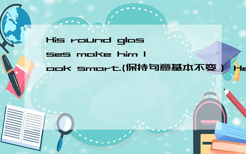 His round glasses make him look smart.(保持句意基本不变） He____ ____