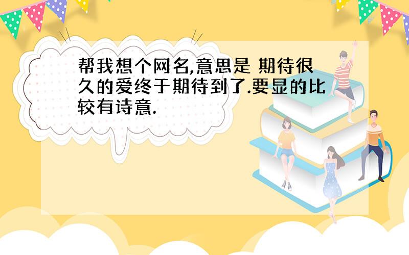 帮我想个网名,意思是 期待很久的爱终于期待到了.要显的比较有诗意.