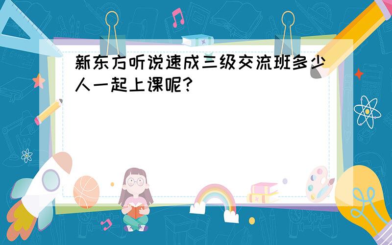 新东方听说速成三级交流班多少人一起上课呢?