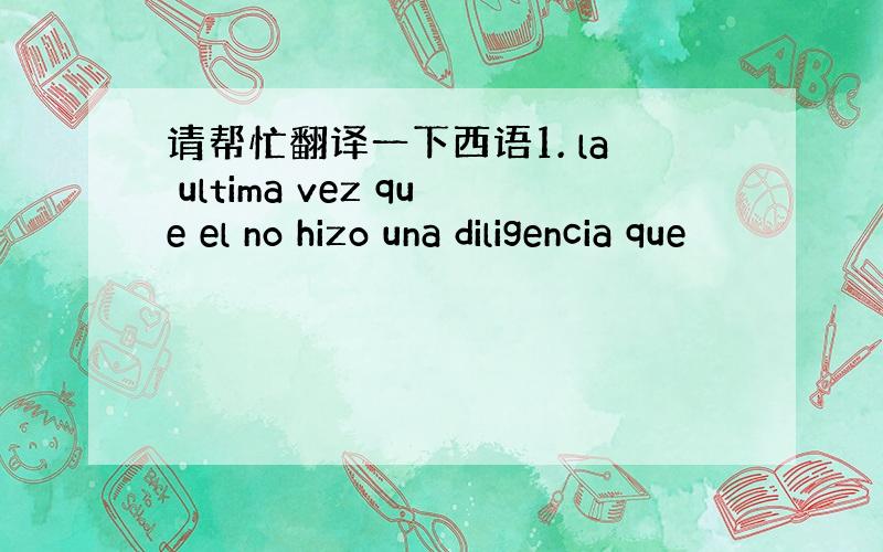 请帮忙翻译一下西语1. la ultima vez que el no hizo una diligencia que