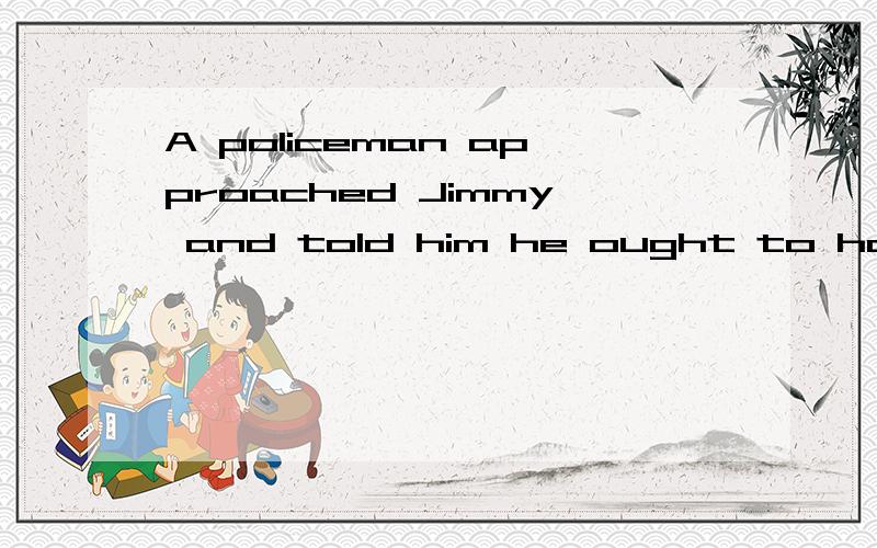 A policeman approached Jimmy and told him he ought to have g