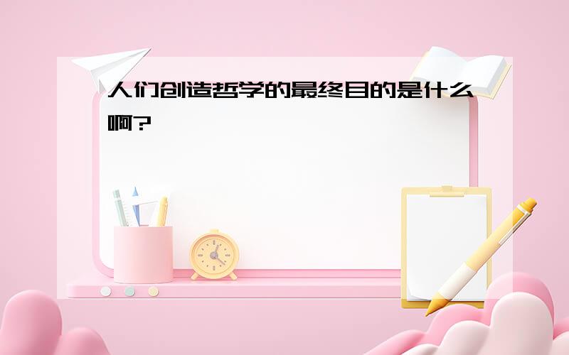 人们创造哲学的最终目的是什么啊?