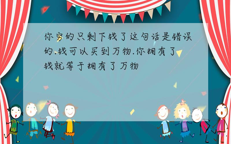 你穷的只剩下钱了这句话是错误的.钱可以买到万物.你拥有了钱就等于拥有了万物