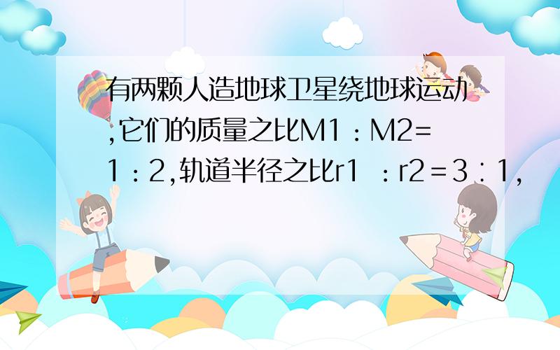 有两颗人造地球卫星绕地球运动,它们的质量之比M1：M2=1：2,轨道半径之比r1 ：r2＝3∶1,