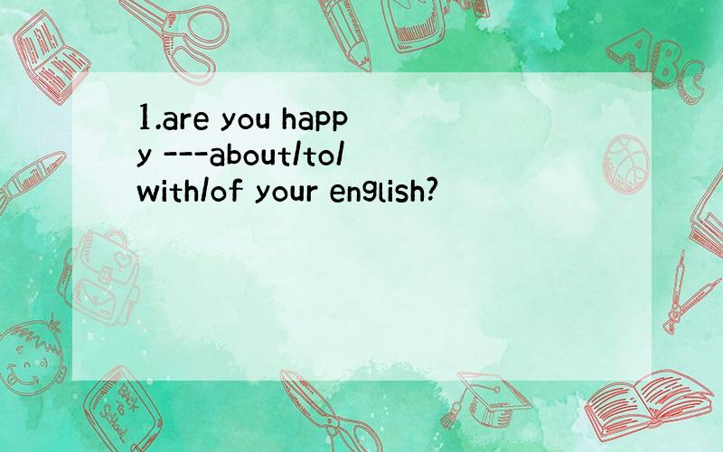 1.are you happy ---about/to/with/of your english?