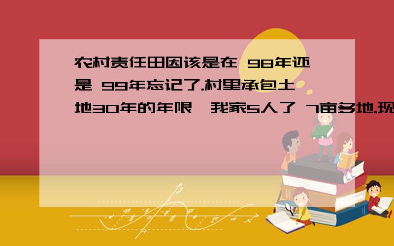 农村责任田因该是在 98年还是 99年忘记了.村里承包土地30年的年限,我家5人了 7亩多地.现在遇到些问题,请比较懂的