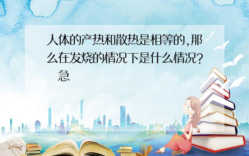 人体的产热和散热是相等的,那么在发烧的情况下是什么情况?　急