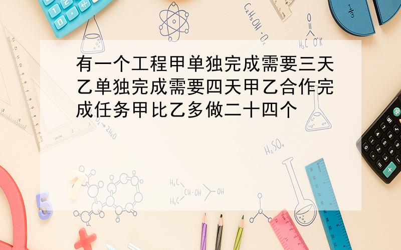 有一个工程甲单独完成需要三天乙单独完成需要四天甲乙合作完成任务甲比乙多做二十四个