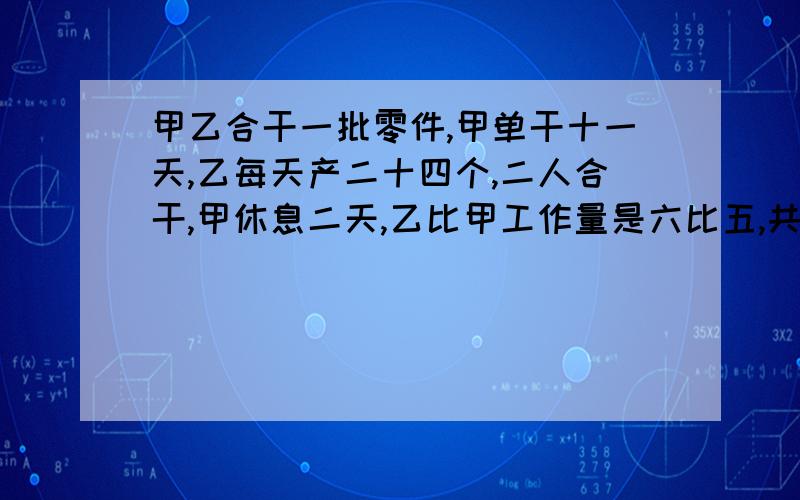 甲乙合干一批零件,甲单干十一天,乙每天产二十四个,二人合干,甲休息二天,乙比甲工作量是六比五,共几个