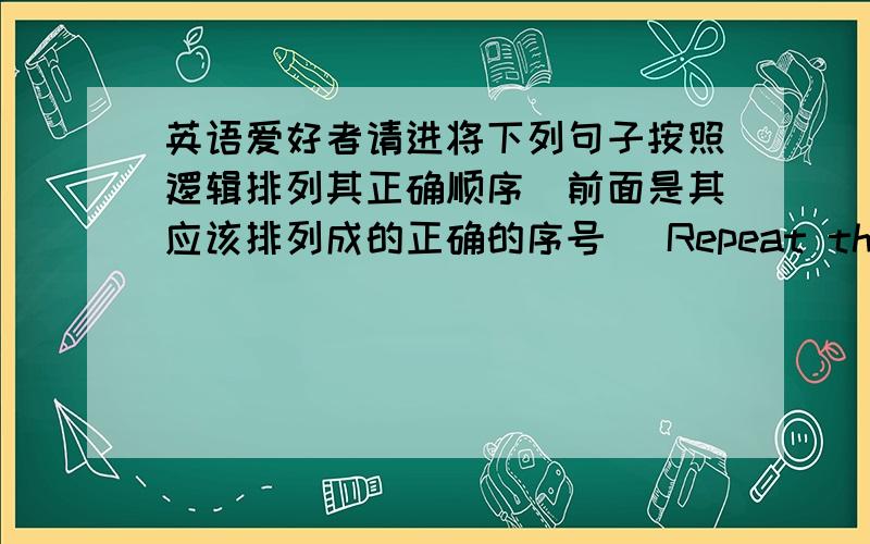 英语爱好者请进将下列句子按照逻辑排列其正确顺序（前面是其应该排列成的正确的序号） Repeat the process.