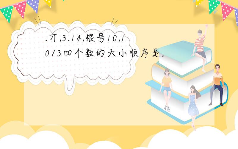 .丌,3.14,根号10,10/3四个数的大小顺序是：