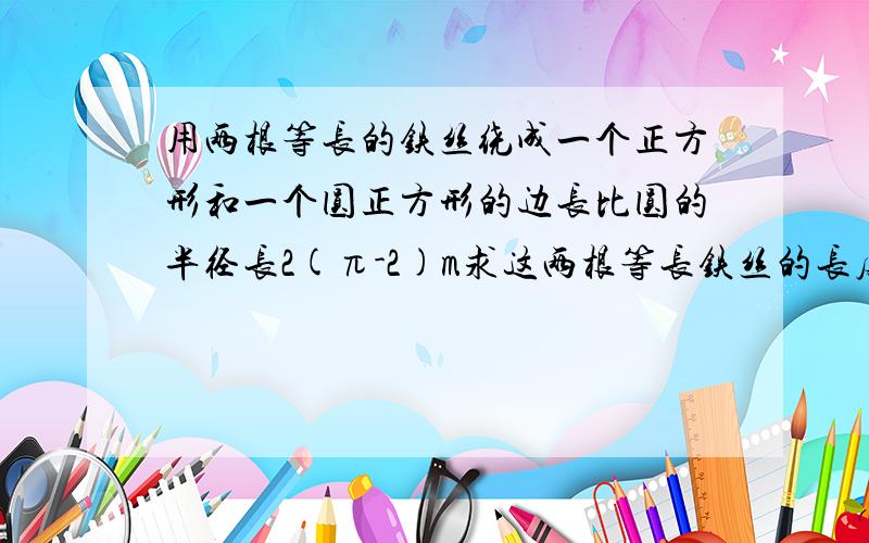 用两根等长的铁丝绕成一个正方形和一个圆正方形的边长比圆的半径长2(π-2)m求这两根等长铁丝的长度