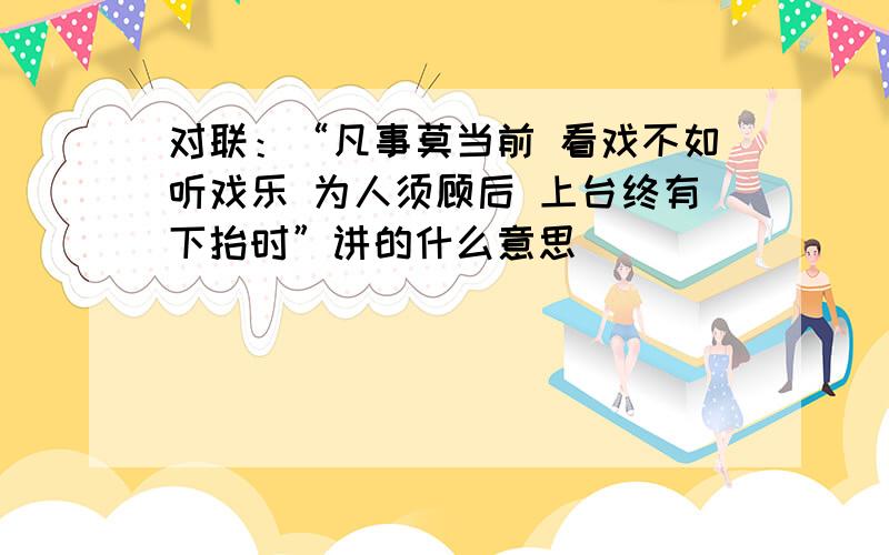 对联：“凡事莫当前 看戏不如听戏乐 为人须顾后 上台终有下抬时”讲的什么意思