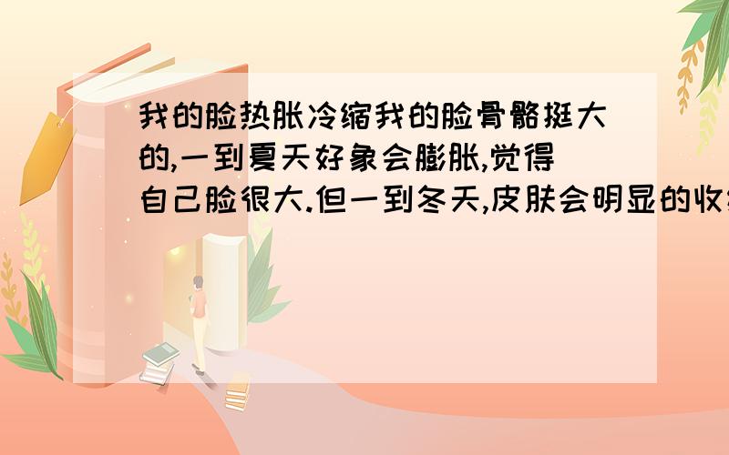 我的脸热胀冷缩我的脸骨骼挺大的,一到夏天好象会膨胀,觉得自己脸很大.但一到冬天,皮肤会明显的收缩,感觉自己帅了很多.是不