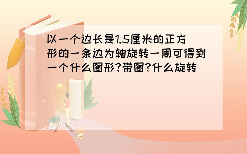 以一个边长是1.5厘米的正方形的一条边为轴旋转一周可得到一个什么图形?带图?什么旋转