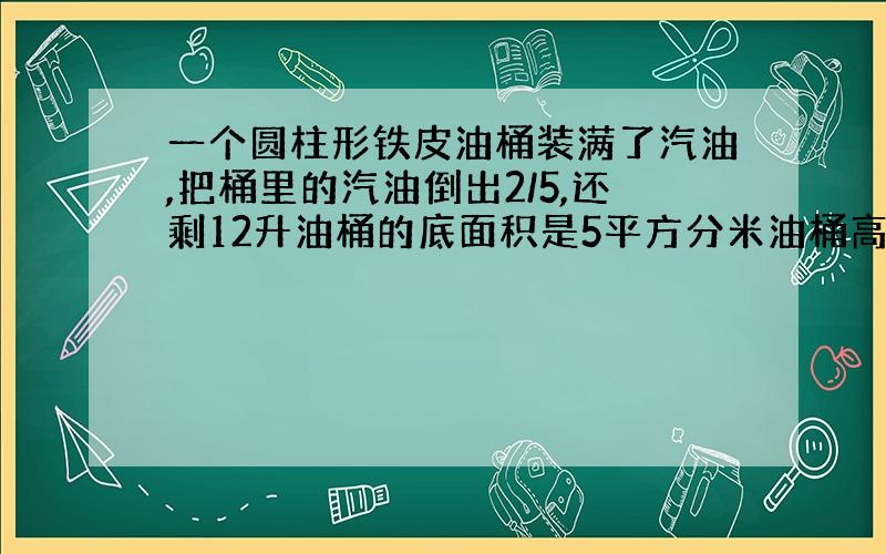 一个圆柱形铁皮油桶装满了汽油,把桶里的汽油倒出2/5,还剩12升油桶的底面积是5平方分米油桶高多少?