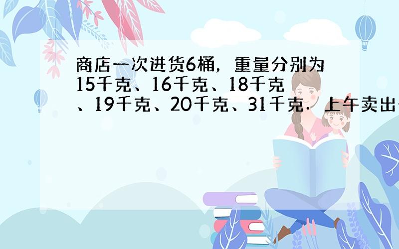 商店一次进货6桶，重量分别为15千克、16千克、18千克、19千克、20千克、31千克．上午卖出去2桶，下午卖出去3桶，