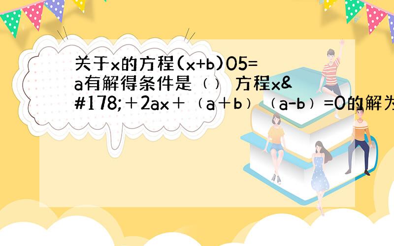 关于x的方程(x+b)05=a有解得条件是﹙﹚ 方程x²＋2ax＋﹙a＋b﹚﹙a-b﹚=0的解为﹙﹚【要过程】