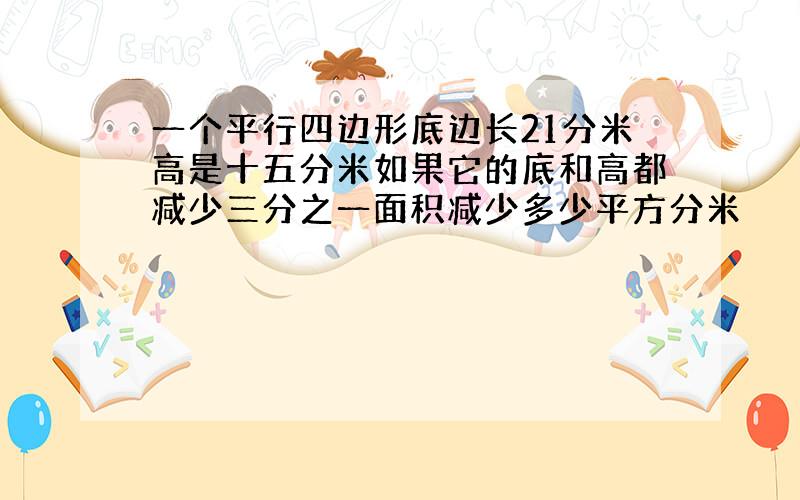 一个平行四边形底边长21分米高是十五分米如果它的底和高都减少三分之一面积减少多少平方分米