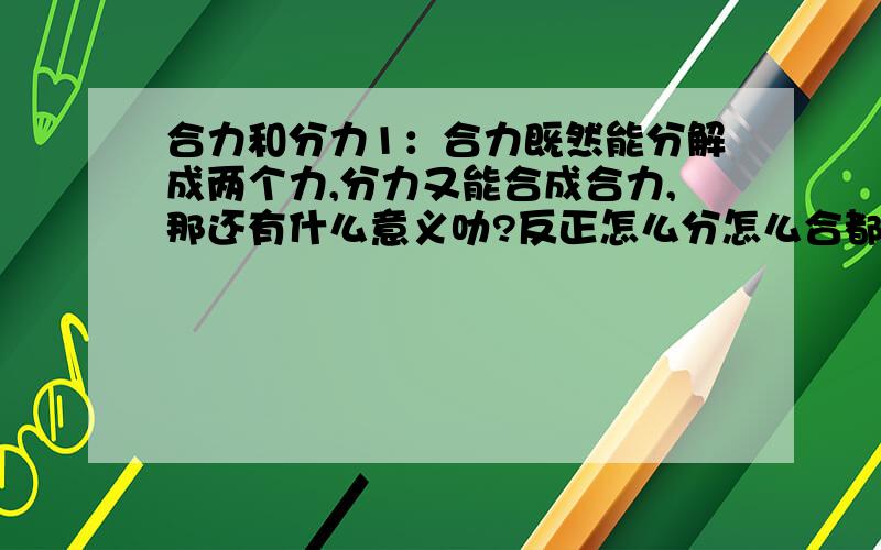 合力和分力1：合力既然能分解成两个力,分力又能合成合力,那还有什么意义叻?反正怎么分怎么合都是一样的?2：拱桥能把向下的