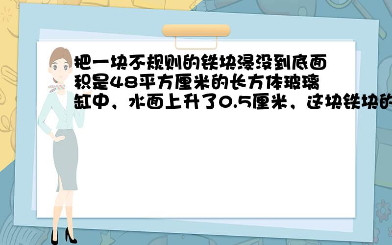 把一块不规则的铁块浸没到底面积是48平方厘米的长方体玻璃缸中，水面上升了0.5厘米，这块铁块的体积是多少？