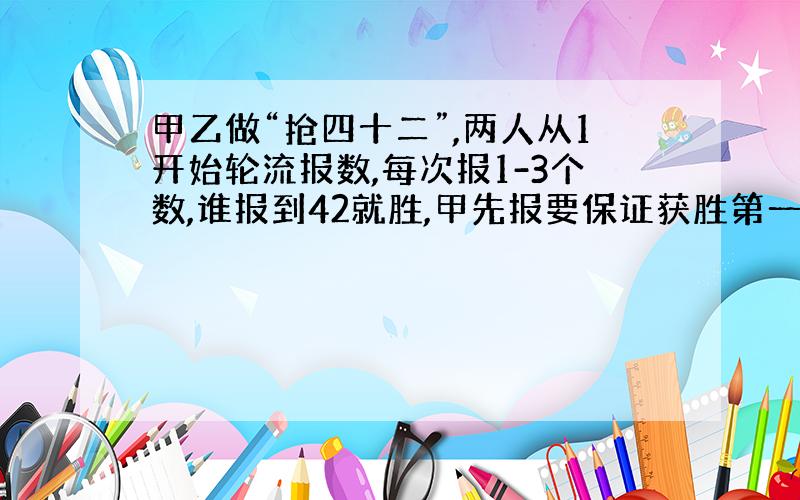 甲乙做“抢四十二”,两人从1开始轮流报数,每次报1-3个数,谁报到42就胜,甲先报要保证获胜第一次要报几