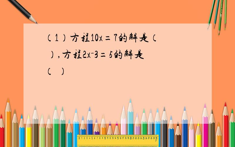 （1）方程10x=7的解是（ ）,方程2x－3=5的解是（ ）