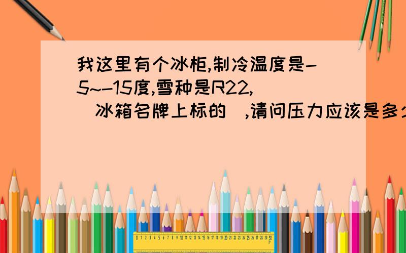 我这里有个冰柜,制冷温度是-5~-15度,雪种是R22,(冰箱名牌上标的),请问压力应该是多少才正常