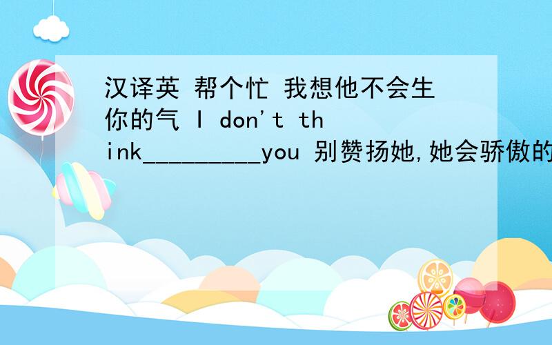 汉译英 帮个忙 我想他不会生你的气 I don't think_________you 别赞扬她,她会骄傲的 Don't