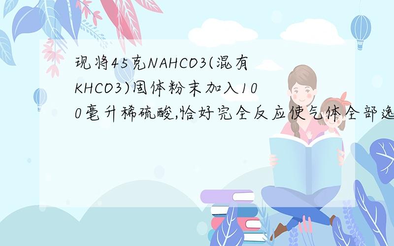 现将45克NAHCO3(混有KHCO3)固体粉末加入100毫升稀硫酸,恰好完全反应使气体全部逸出,固体粉末的质量与产