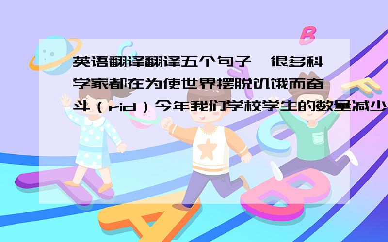 英语翻译翻译五个句子、很多科学家都在为使世界摆脱饥饿而奋斗（rid）今年我们学校学生的数量减少了百分之二十（reduce