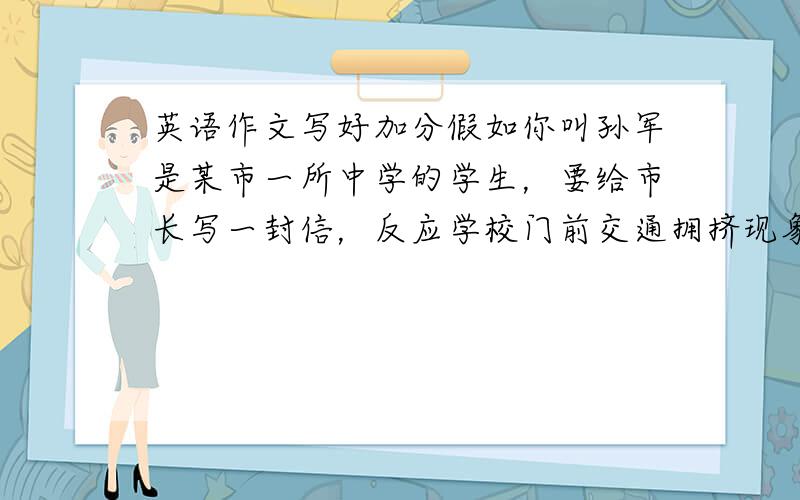 英语作文写好加分假如你叫孙军是某市一所中学的学生，要给市长写一封信，反应学校门前交通拥挤现象。问题，学校和一所小学挨着，