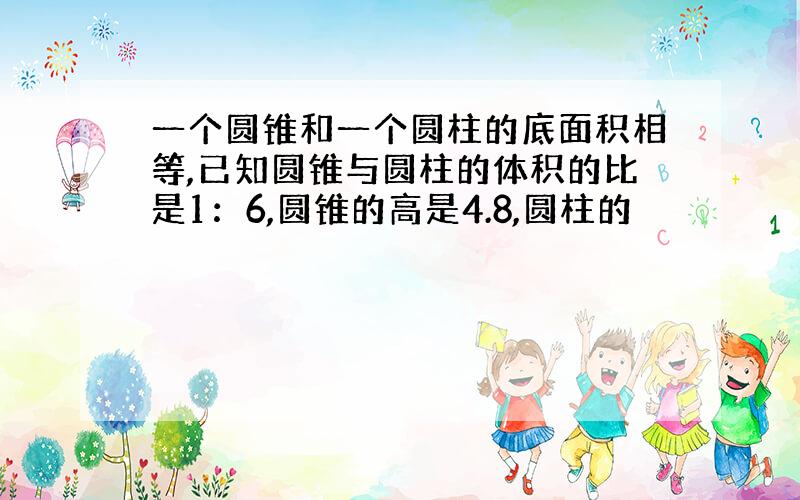 一个圆锥和一个圆柱的底面积相等,已知圆锥与圆柱的体积的比是1：6,圆锥的高是4.8,圆柱的