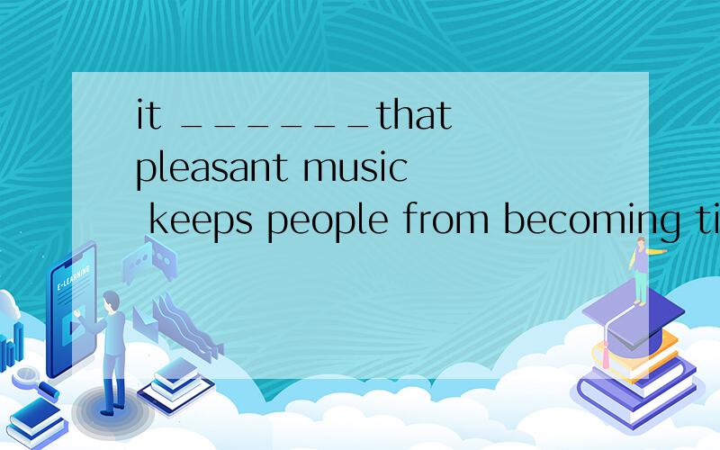 it ______that pleasant music keeps people from becoming tire