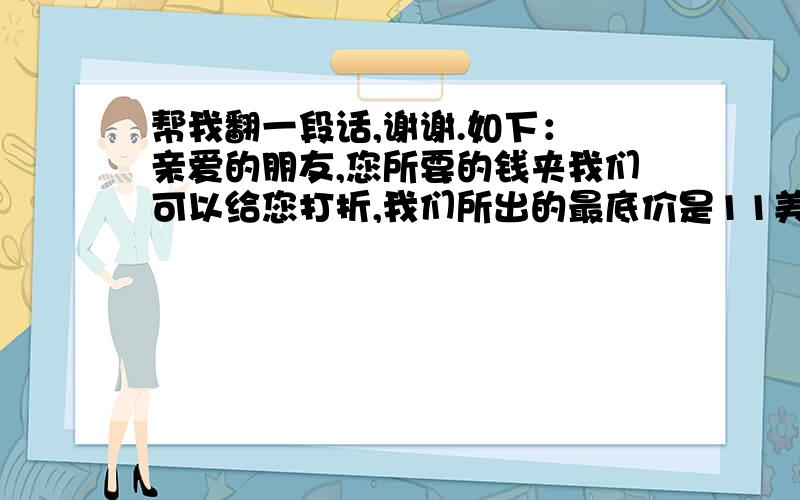 帮我翻一段话,谢谢.如下： 亲爱的朋友,您所要的钱夹我们可以给您打折,我们所出的最底价是11美金一个,如果您想得到他,请