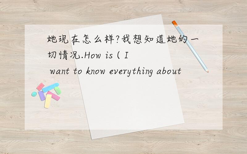 她现在怎么样?我想知道她的一切情况.How is ( I want to know everything about