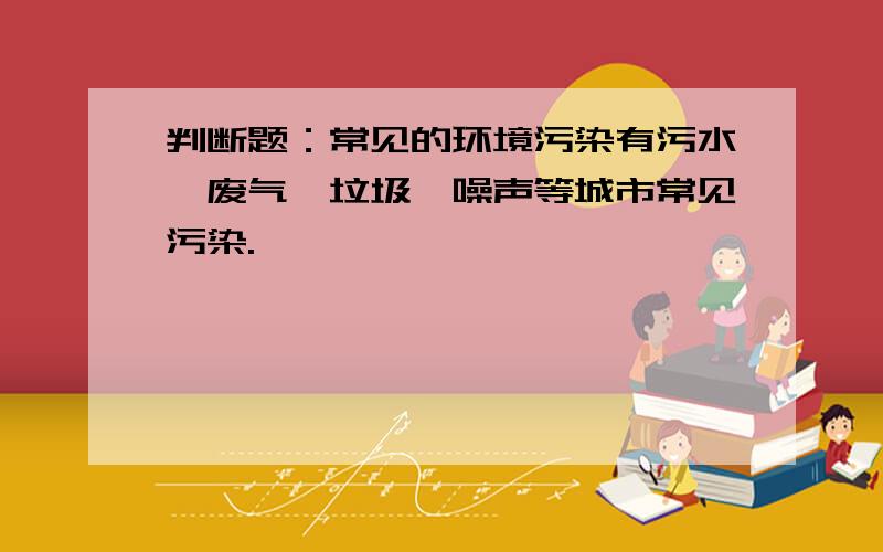 判断题：常见的环境污染有污水、废气、垃圾、噪声等城市常见污染.