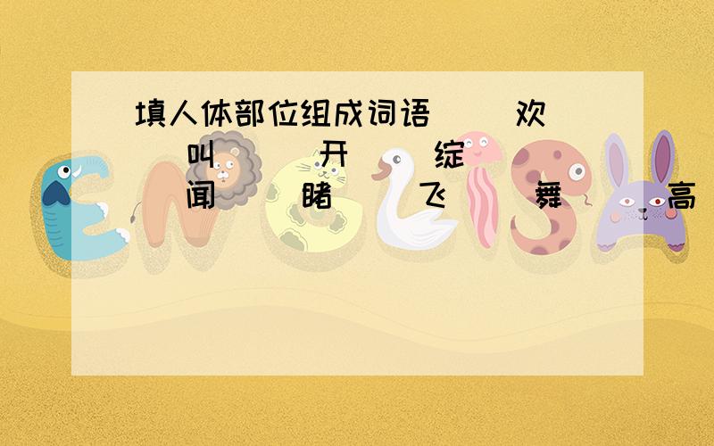 填人体部位组成词语（ ）欢（ ）叫 （ ）开（ ）绽 （ ）闻（ ）睹（ ）飞（ ）舞 （ ）高（ ）低 （ ）枪（ ）