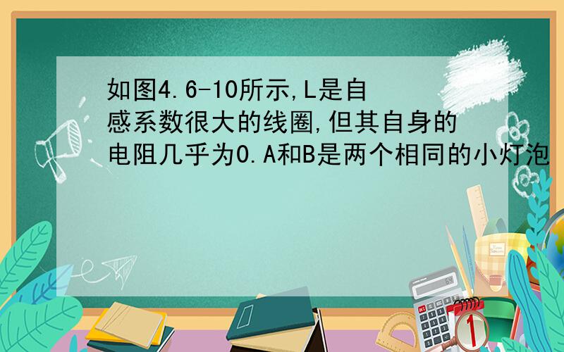 如图4.6-10所示,L是自感系数很大的线圈,但其自身的电阻几乎为0.A和B是两个相同的小灯泡