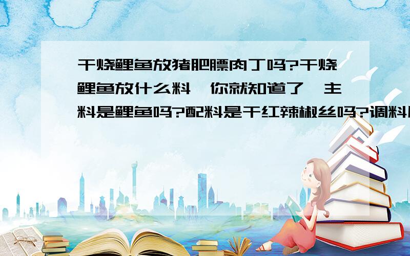 干烧鲤鱼放猪肥膘肉丁吗?干烧鲤鱼放什么料,你就知道了,主料是鲤鱼吗?配料是干红辣椒丝吗?调料用白糖、陈醋、精盐、味精、芝