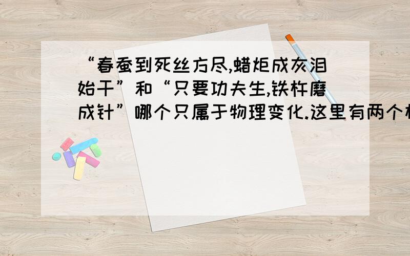 “春蚕到死丝方尽,蜡炬成灰泪始干”和“只要功夫生,铁杵磨成针”哪个只属于物理变化.这里有两个相同的题目,但两个不同的答案