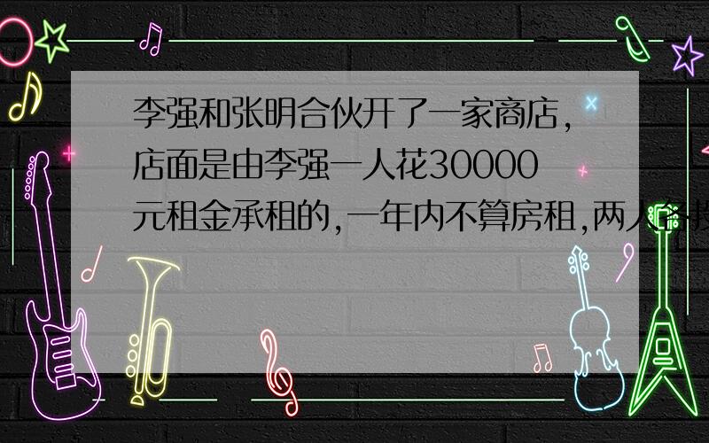 李强和张明合伙开了一家商店,店面是由李强一人花30000元租金承租的,一年内不算房租,两人各投资了60000元,