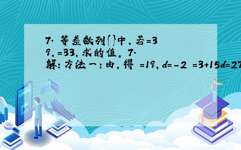 7. 等差数列{}中，若＝39，＝33，求的值。 7. 解：方法一：由，得 ＝19，d＝－2 ＝3＋15d＝27；